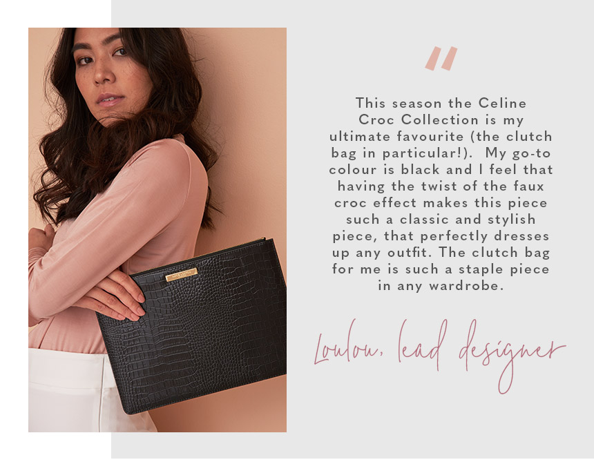 “This season the Celine Croc Collection is my ultimate favourite (the clutch bag in particular!).  My go-to colour is black and I feel that having the twist of the faux croc effect makes this piece such a classic and stylish piece, that perfectly dresses 