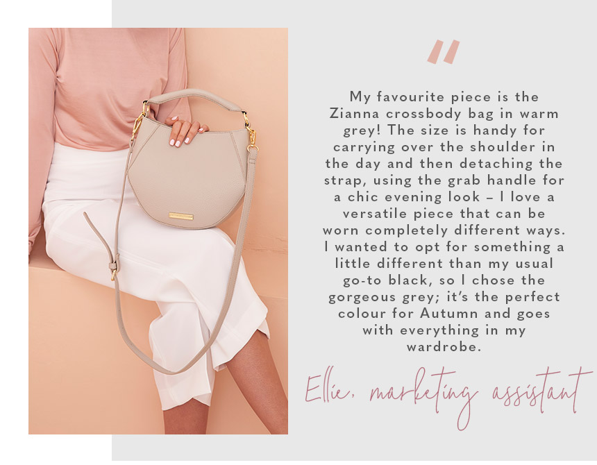 “My favourite piece is the Zianna crossbody bag in warm grey! The size is handy for carrying over the shoulder in the day and then detaching the strap, using the grab handle for a chic evening look – I love a versatile piece that can be worn completely di