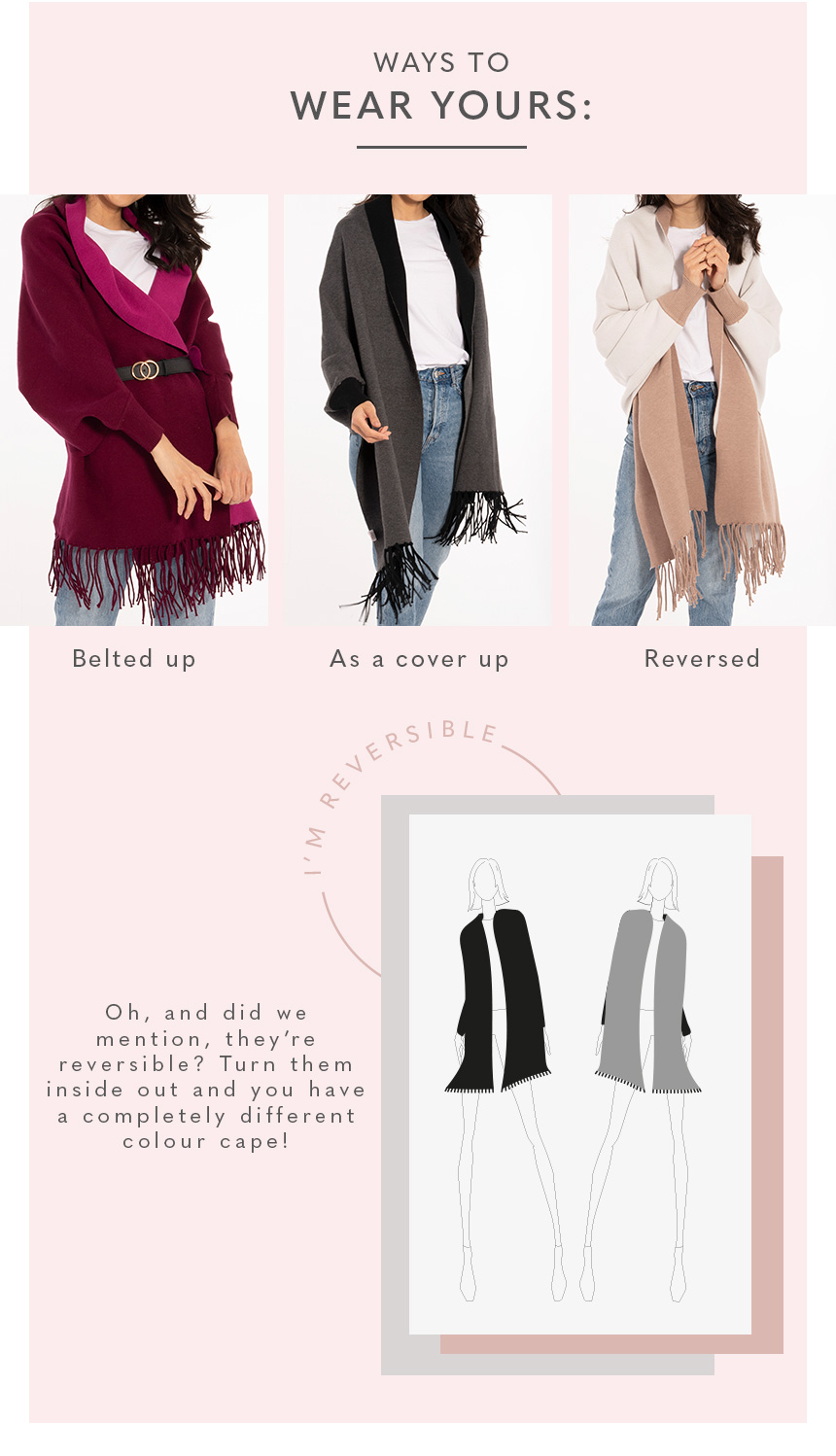 Ways to wear your: Belted up, as a cover up, reversed. Oh, and did we mention, they’re reversible? Turn them inside out and you have a completely different colour cape! 
