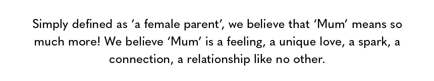 Simply defined as ‘a female parent’, we believe that ‘Mum’ means so much more! We believe ‘Mum’ is a feeling, a unique love, a spark, a connection, a relationship like no other. 